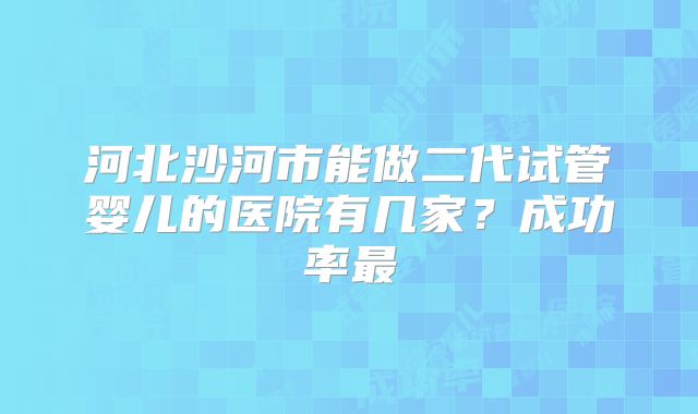 河北沙河市能做二代试管婴儿的医院有几家？成功率最