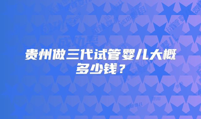 贵州做三代试管婴儿大概多少钱?