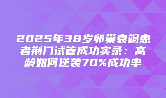 2025年38岁卵巢衰竭患者荆门试管成功实录：高龄如何逆袭70%成功率
