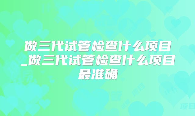 做三代试管检查什么项目_做三代试管检查什么项目最准确