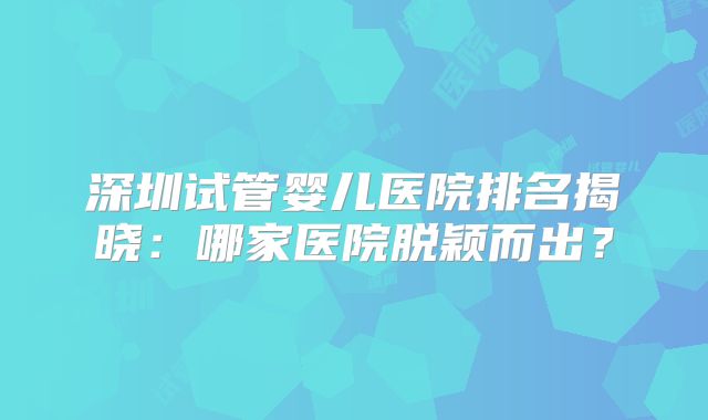 深圳试管婴儿医院排名揭晓：哪家医院脱颖而出？
