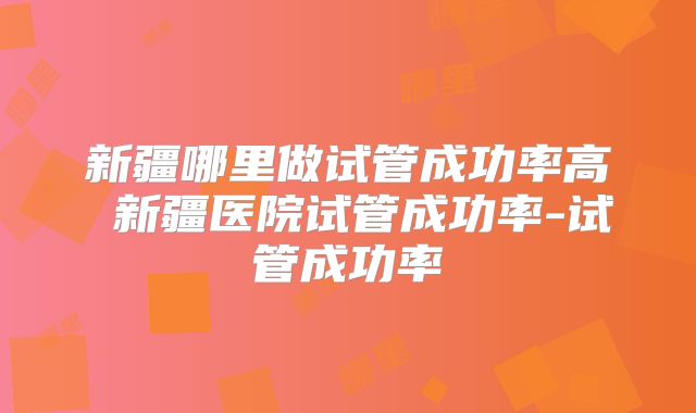 新疆哪里做试管成功率高 新疆医院试管成功率-试管成功率