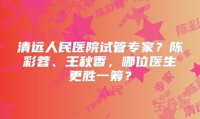 清远人民医院试管专家?陈彩蓉、王秋香,哪位医生更胜一筹?