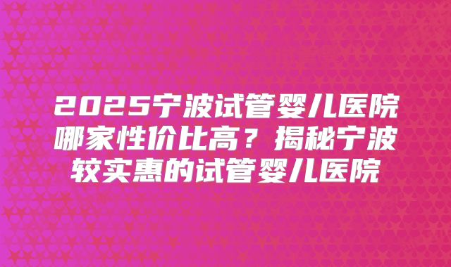 2025宁波试管婴儿医院哪家性价比高?揭秘宁波较实惠的试管婴儿医院