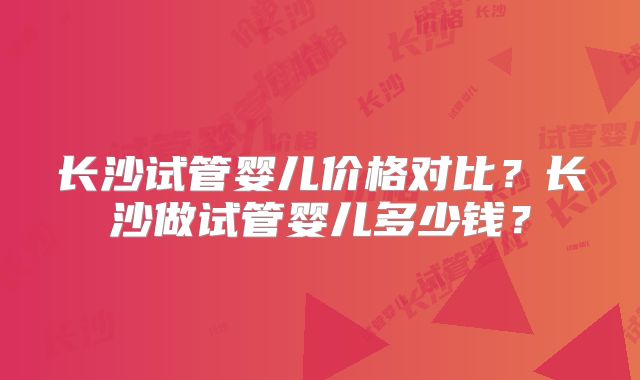 长沙试管婴儿价格对比？长沙做试管婴儿多少钱？