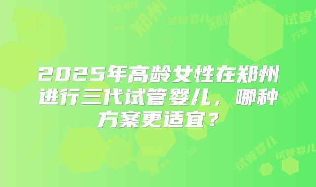 2025年高龄女性在郑州进行三代试管婴儿，哪种方案更适宜？