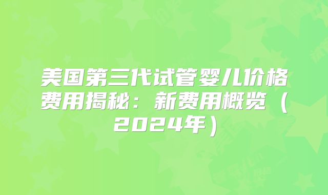 美国第三代试管婴儿价格费用揭秘:新费用概览(2024年)