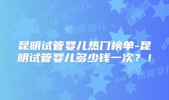 昆明试管婴儿热门榜单-昆明试管婴儿多少钱一次？！