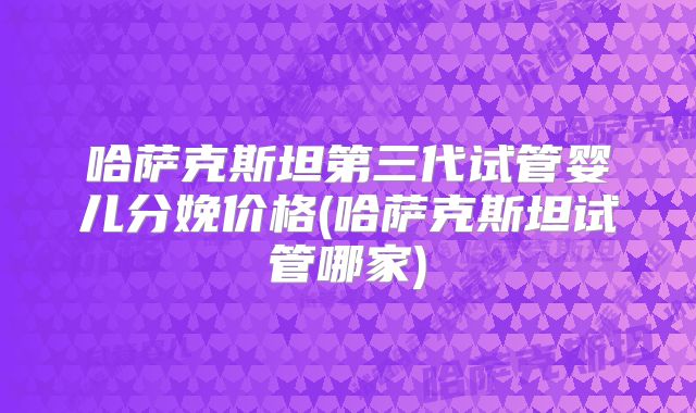 哈萨克斯坦第三代试管婴儿分娩价格(哈萨克斯坦试管哪家)