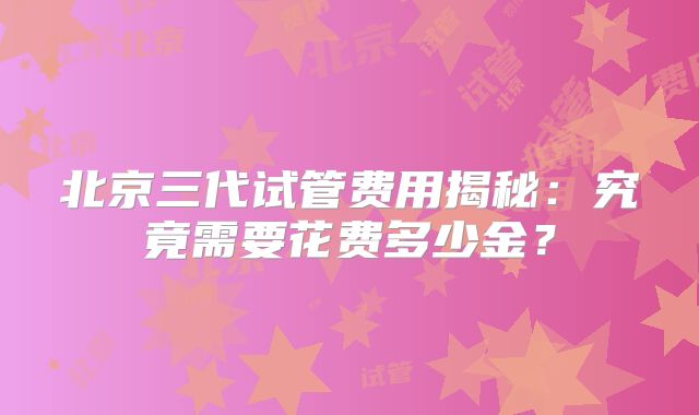 北京三代试管费用揭秘：究竟需要花费多少金？