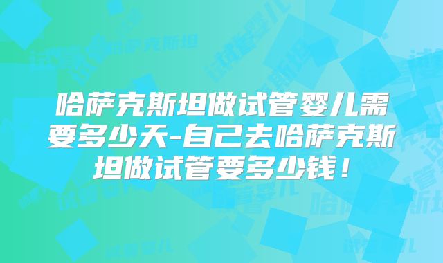 哈萨克斯坦做试管婴儿需要多少天-自己去哈萨克斯坦做试管要多少钱！