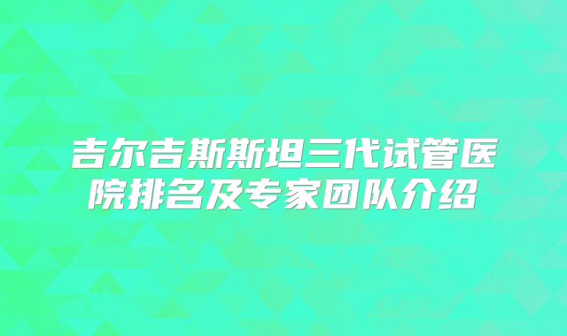 吉尔吉斯斯坦三代试管医院排名及专家团队介绍