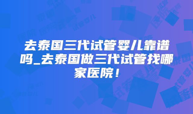 去泰国三代试管婴儿靠谱吗_去泰国做三代试管找哪家医院！