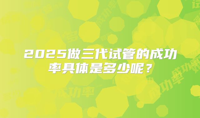 2025做三代试管的成功率具体是多少呢？