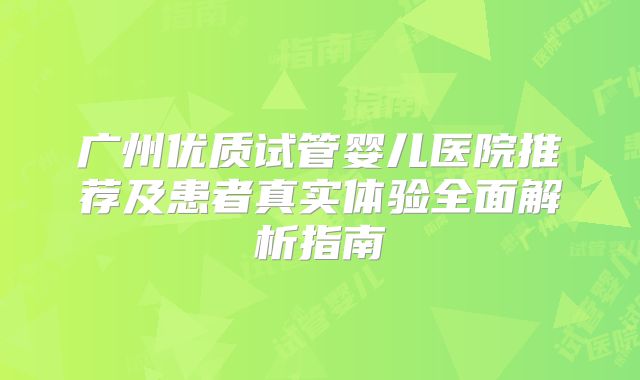 广州优质试管婴儿医院推荐及患者真实体验全面解析指南