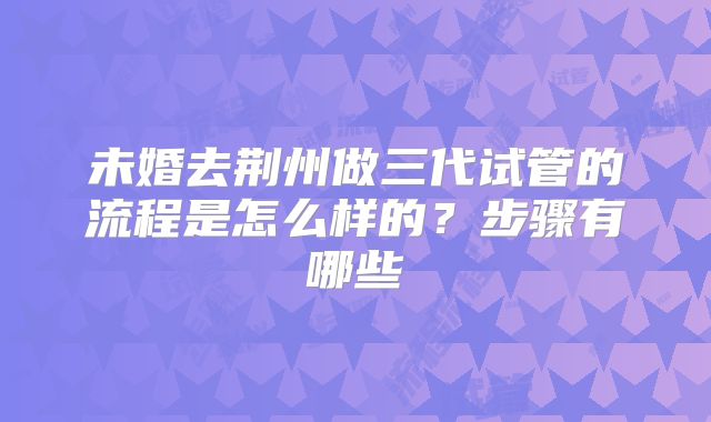 未婚去荆州做三代试管的流程是怎么样的？步骤有哪些