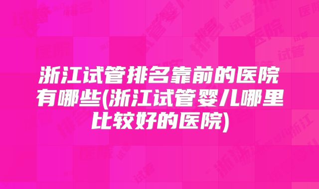 浙江试管排名靠前的医院有哪些(浙江试管婴儿哪里比较好的医院)