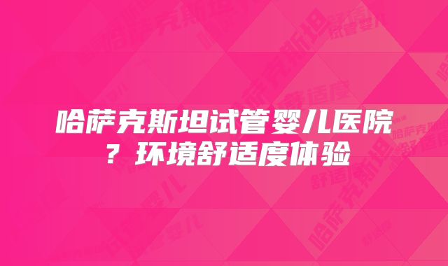 哈萨克斯坦试管婴儿医院？环境舒适度体验