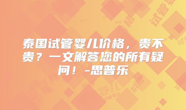 泰国试管婴儿价格,贵不贵?一文解答您的所有疑问!-思普乐