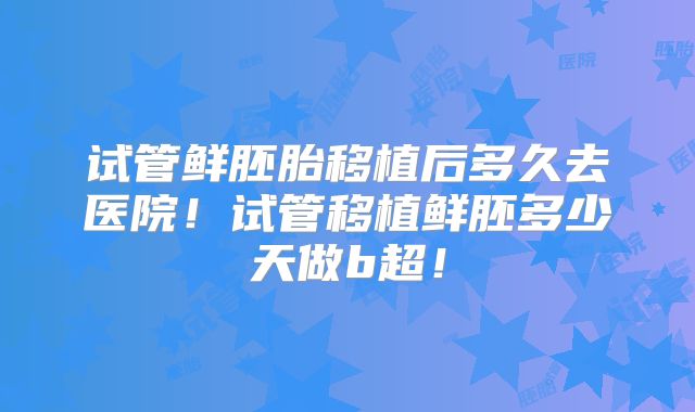试管鲜胚胎移植后多久去医院！试管移植鲜胚多少天做b超！