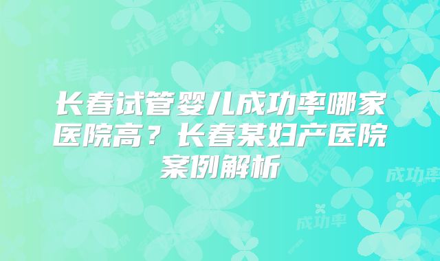 长春试管婴儿成功率哪家医院高?长春某妇产医院案例解析