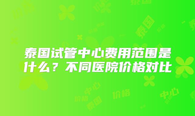 泰国试管中心费用范围是什么?不同医院价格对比