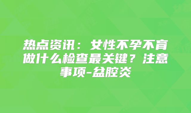 热点资讯：女性不孕不育做什么检查最关键？注意事项-盆腔炎