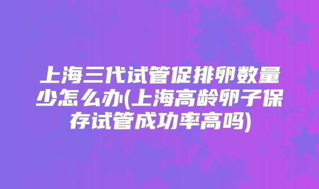 上海三代试管促排卵数量少怎么办(上海高龄卵子保存试管成功率高吗)