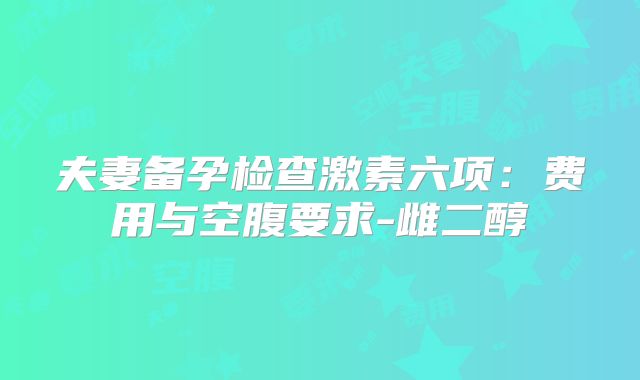 夫妻备孕检查激素六项：费用与空腹要求-雌二醇