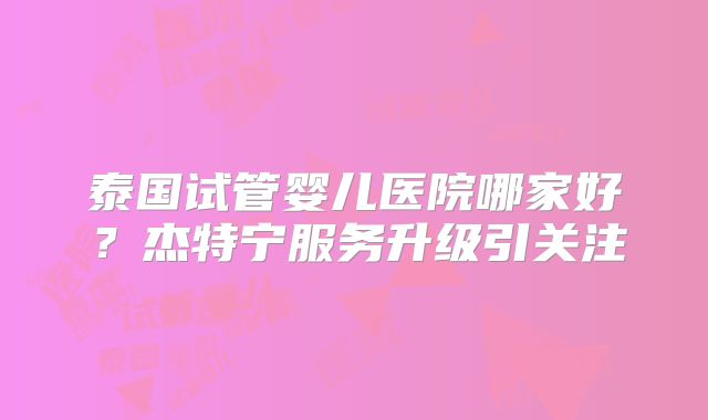 泰国试管婴儿医院哪家好？杰特宁服务升级引关注