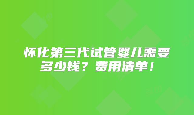 怀化第三代试管婴儿需要多少钱？费用清单！