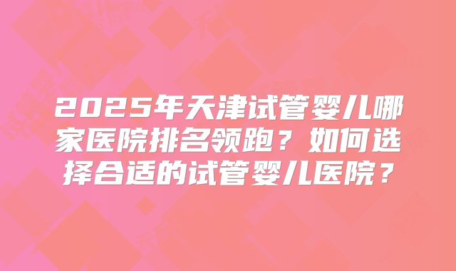 2025年天津试管婴儿哪家医院排名领跑？如何选择合适的试管婴儿医院？