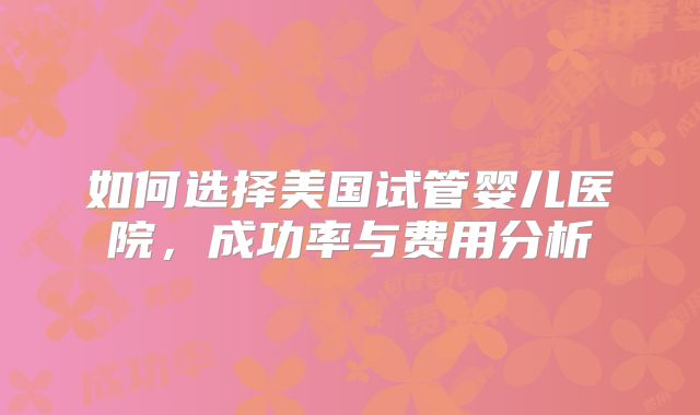如何选择美国试管婴儿医院，成功率与费用分析