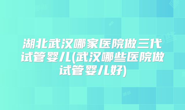 湖北武汉哪家医院做三代试管婴儿(武汉哪些医院做试管婴儿好)