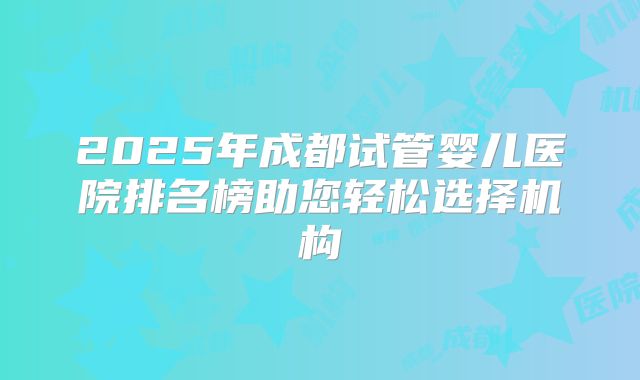 2025年成都试管婴儿医院排名榜助您轻松选择机构