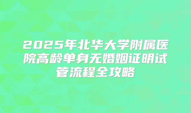 2025年北华大学附属医院高龄单身无婚姻证明试管流程全攻略