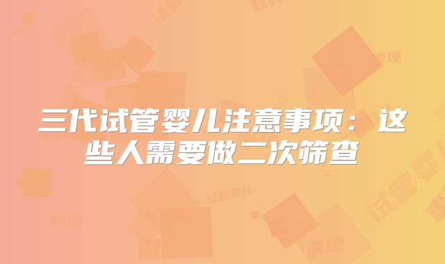 三代试管婴儿注意事项：这些人需要做二次筛查