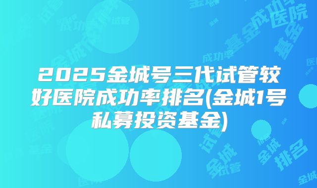 2025金城号三代试管较好医院成功率排名(金城1号私募投资基金)
