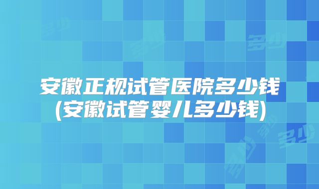 安徽正规试管医院多少钱(安徽试管婴儿多少钱)