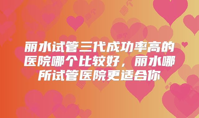 丽水试管三代成功率高的医院哪个比较好，丽水哪所试管医院更适合你