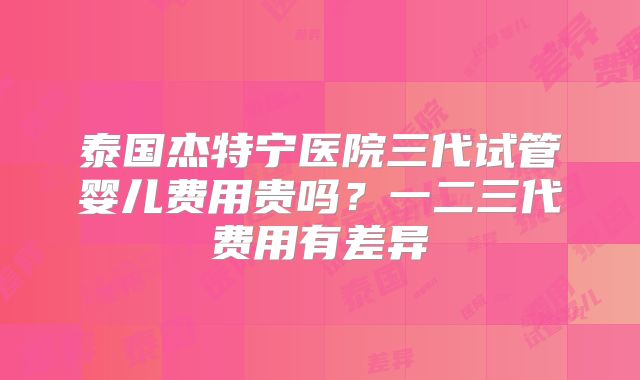 泰国杰特宁医院三代试管婴儿费用贵吗？一二三代费用有差异