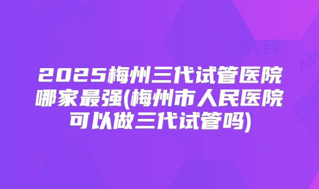 2025梅州三代试管医院哪家最强(梅州市人民医院可以做三代试管吗)