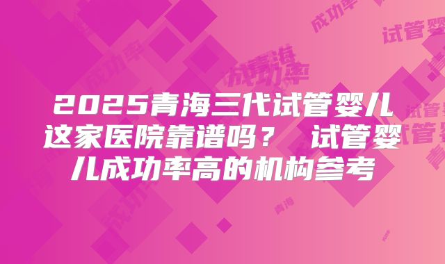2025青海三代试管婴儿这家医院靠谱吗？ 试管婴儿成功率高的机构参考