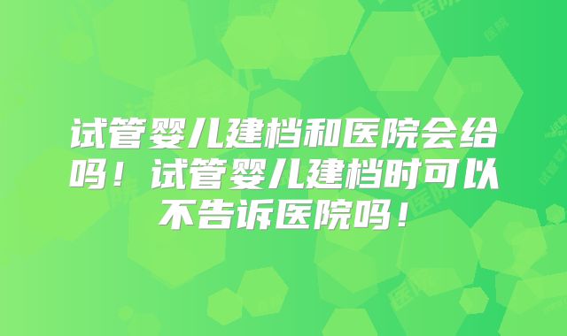 试管婴儿建档和医院会给吗!试管婴儿建档时可以不告诉医院吗!
