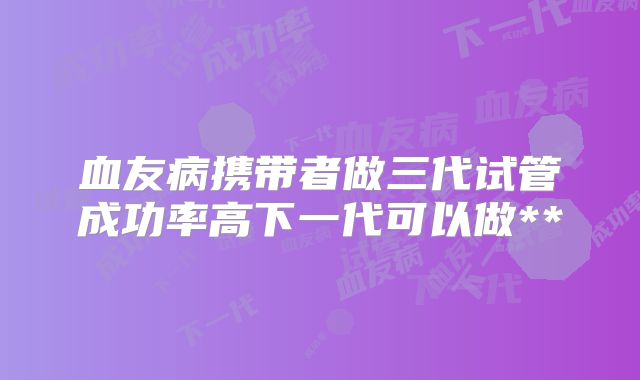 血友病携带者做三代试管成功率高下一代可以做**
