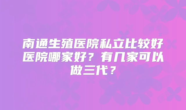 南通生殖医院私立比较好医院哪家好？有几家可以做三代？
