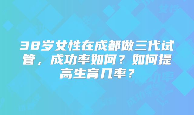 38岁女性在成都做三代试管，成功率如何？如何提高生育几率？