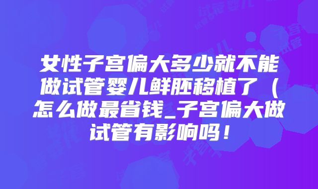 女性子宫偏大多少就不能做试管婴儿鲜胚移植了（怎么做最省钱_子宫偏大做试管有影响吗！
