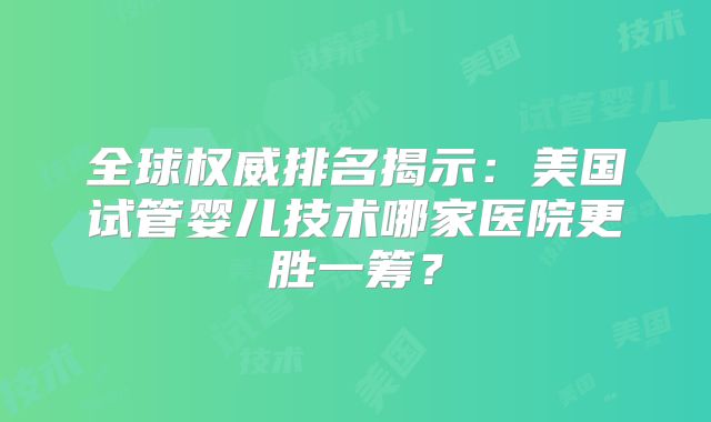 全球权威排名揭示：美国试管婴儿技术哪家医院更胜一筹？