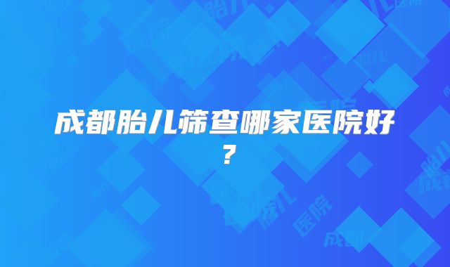 成都胎儿筛查哪家医院好?